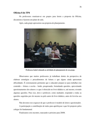 36


Oficina 8 do TP4
          Os professores reuniram-se em grupos para lerem a proposta da Oficina,
discutirem e fazerem um plano de aula.
          Após, cada grupo apresentou sua proposta de planejamento.




                  Professora Izabel relatando as atividades de planejamento do seu grupo.


          Observamos que muitos professores já trabalham dentro da perspectiva de
elaborar estratégias e procedimentos de leitura e que alguns ainda apresentam
dificuldades. É extremamente pertinente que o educador prepare-se para trabalhar este
conteúdo – leitura e escrita - lendo, pesquisando, formulando questões, aproveitando
questionamentos dos alunos e o que é oferecido no livro didático e, até mesmo, revendo
algumas questões. Para isso, deve o professor, como mediador, responder a todas as
questões sugeridas por ele mesmo ou pelo autor do livro didático, antes de levá-las aos
alunos.
          Não devemos nos esquecer de que o professor é modelo de leitor e questionador.
          A participação e contribuição de todos para aperfeiçoar o que foi proposto pelos
colegas foi fundamental.
          Finalizamos este encontro, marcando o próximo para 20/08.
 