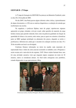 37


GESTAR II - 2ª Etapa

       A 2ª etapa de formação do GESTAR II aconteceu em Balneário Camboriú, entre
os dias 20 e 24 de julho de 2009.
       No dia 20/07, Ana Paula passou alguns informes sobre a bolsa, o preenchimento
de alguns documentos e o CD com as matrizes diagnósticas e avaliações de entrada que
receberíamos nas escolas.
       Na sequência, o professor Djalma, tutor do grupo, reportou-nos algumas
apreensões no grupo, relatadas a ele por e-mail, sobre questões do material, da carga
horária extensa para período reduzido, bem como da perda da qualidade em função da
quantidade de leitura e da correria, entre outras, para as quais nos orientou a formalizar
junto ao MEC qualquer protelação ou adiamento dos prazos, alegando as razões e
justificativas. Informou-nos ainda que o encontro de avaliação ocorreria nos dias 19 e
20 de novembro em local a ser divulgado.
       Conforme fôramos informados no início da manhã, cada município ali
representado faria o relato de como estavam ocorrendo os trabalhos com o Programa e
assim ocorreu até o meio-dia do dia seguinte, 21/07. Houve relatos bastante bons, mas
foi uma atividade cansativa visto que enquanto alguns ocuparam em torno de 30
minutos, outros se estenderam demais. Ao final todos entregaram seus portfólios,
estando dispensados os que apresentaram o Blog.




          Professoras Letícia, Josefina (Português), Rosane (Coordenadora) e Sandra (Matemática)
 