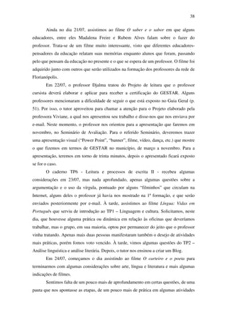 38

       Ainda no dia 21/07, assistimos ao filme O saber e o sabor em que alguns
educadores, entre eles Madalena Freire e Rubem Alves falam sobre o fazer do
professor. Trata-se de um filme muito interessante, visto que diferentes educadores-
pensadores da educação relatam suas memórias enquanto alunos que foram, passando
pelo que pensam da educação no presente e o que se espera de um professor. O filme foi
adquirido junto com outros que serão utilizados na formação dos professores da rede de
Florianópolis.
       Em 22/07, o professor Djalma tratou do Projeto de leitura que o professor
cursista deverá elaborar e aplicar para receber a certificação do GESTAR. Alguns
professores mencionaram a dificuldade de seguir o que está exposto no Guia Geral (p.
51). Por isso, o tutor aproveitou para chamar a atenção para o Projeto elaborado pela
professora Viviane, a qual nos apresentou seu trabalho e disse-nos que nos enviava por
e-mail. Neste momento, o professor nos orientou para a apresentação que faremos em
novembro, no Seminário de Avaliação. Para o referido Seminário, deveremos trazer
uma apresentação visual (“Power Point”, “banner”, filme, vídeo, dança, etc.) que mostre
o que fizemos em termos de GESTAR no município, de março a novembro. Para a
apresentação, teremos em torno de trinta minutos, depois o apresentado ficará exposto
se for o caso.
       O caderno TP6 - Leitura e processos de escrita II - recebeu algumas
considerações em 23/07, mas nada aprofundado, apenas algumas questões sobre a
argumentação e o uso da vírgula, pontuado por alguns “filminhos” que circulam na
Internet, alguns deles o professor já havia nos mostrado na 1ª formação, e que serão
enviados posteriormente por e-mail. À tarde, assistimos ao filme Língua: Vidas em
Português que serviu de introdução ao TP1 – Linguagem e cultura. Solicitamos, neste
dia, que houvesse alguma prática ou dinâmica em relação às oficinas que deveríamos
trabalhar, mas o grupo, em sua maioria, optou por permanecer do jeito que o professor
vinha tratando. Apenas mais duas pessoas manifestaram também o desejo de atividades
mais práticas, porém fomos voto vencido. À tarde, vimos algumas questões do TP2 –
Análise linguística e análise literária. Depois, o tutor nos ensinou a criar um Blog.
       Em 24/07, começamos o dia assistindo ao filme O carteiro e o poeta para
terminarmos com algumas considerações sobre arte, língua e literatura e mais algumas
indicações de filmes.
       Sentimos falta de um pouco mais de aprofundamento em certas questões, de uma
pauta que nos apontasse as etapas, de um pouco mais de prática em algumas atividades
 