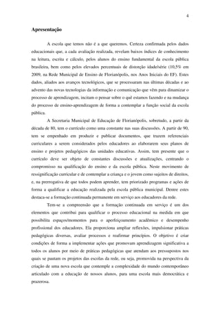 4


Apresentação

           A escola que temos não é a que queremos. Certeza confirmada pelos dados
educacionais que, a cada avaliação realizada, revelam baixos índices de conhecimento
na leitura, escrita e cálculo, pelos alunos do ensino fundamental da escola pública
brasileira, bem como pelos elevados percentuais de distorção idade/série (10,5% em
2009, na Rede Municipal de Ensino de Florianópolis, nos Anos Iniciais do EF). Estes
dados, aliados aos avanços tecnológicos, que se processaram nas últimas décadas e ao
advento das novas tecnologias da informação e comunicação que vêm para dinamizar o
processo de aprendizagem, incitam o pensar sobre o quê estamos fazendo e na mudança
do processo de ensino-aprendizagem de forma a contemplar a função social da escola
pública.
           A Secretaria Municipal de Educação de Florianópolis, sobretudo, a partir da
década de 80, tem o currículo como uma constante nas suas discussões. A partir de 90,
tem se empenhado em produzir e publicar documentos, que trazem referenciais
curriculares a serem considerados pelos educadores ao elaborarem seus planos de
ensino e projetos pedagógicos das unidades educativas. Assim, tem presente que o
currículo deve ser objeto de constantes discussões e atualizações, centrando o
compromisso na qualificação do ensino e da escola pública. Neste movimento de
ressignificação curricular e de contemplar a criança e o jovem como sujeitos de direitos,
e, na prerrogativa de que todos podem aprender, tem priorizado programas e ações de
forma a qualificar a educação realizada pela escola pública municipal. Dentre estes
destaca-se a formação continuada permanente em serviço aos educadores da rede.
           Tem-se a compreensão que a formação continuada em serviço é um dos
elementos que contribui para qualificar o processo educacional na medida em que
possibilita espaços/momentos para o aperfeiçoamento acadêmico e desempenho
profissional dos educadores. Ela proporciona ampliar reflexões, impulsionar práticas
pedagógicas diversas, avaliar processos e reafirmar princípios. O objetivo é criar
condições de forma a implementar ações que promovam aprendizagem significativa a
todos os alunos por meio de práticas pedagógicas que atendam aos pressupostos nos
quais se pautam os projetos das escolas da rede, ou seja, promovida na perspectiva da
criação de uma nova escola que contemple a complexidade do mundo contemporâneo
articulado com a educação de nossos alunos, para uma escola mais democrática e
prazerosa.
 