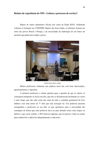 40


Relatos de experiência do TP4 – Leitura e processos de escrita I



       Depois de tantos adiamentos oficiais por conta da Gripe H1N1, finalmente
voltamos à formação em 17/09/2009. Depois das boas-vindas, os informes ficaram em
torno das provas Brasil e Floripa, e da necessidade da elaboração de um banco de
questões que pudessem compor a prova.




                                     Letícia dá as boas-vindas
       Muitos professores relataram suas práticas neste dia, com boas intervenções,
questionamentos e sugestões.
       A primeira professora a relatar apontou para a questão de que os alunos só
conseguem interpretar se ela lê com eles, que eles se desinteressam facilmente se o texto
é mais longo, que não sabe como dar conta de todo o conteúdo gramatical do livro
didático com uma turma de 7ª série que mal consegue ler. Um professor presente
acompanhou a professora na sua fala, ao que apontamos para a necessidade das
estratégias de leitura que todo professor deve ter para abordar textos mais longos ou
difíceis e que, neste sentido, o TP4 elencava algumas, que era preciso voltar ao estudo
para conhecê-las e aplicá-las adequadamente a cada texto.
 