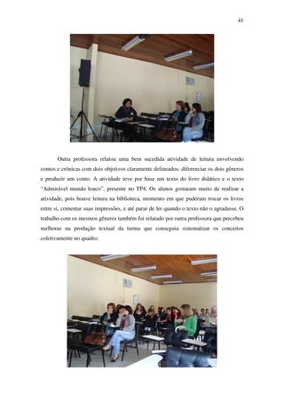 41




       Outra professora relatou uma bem sucedida atividade de leitura envolvendo
contos e crônicas com dois objetivos claramente delineados: diferenciar os dois gêneros
e produzir um conto. A atividade teve por base um texto do livro didático e o texto
“Admirável mundo louco”, presente no TP4. Os alunos gostaram muito de realizar a
atividade, pois houve leitura na biblioteca, momento em que puderam trocar os livros
entre si, comentar suas impressões, e até parar de ler quando o texto não o agradasse. O
trabalho com os mesmos gêneros também foi relatado por outra professora que percebeu
melhoras na produção textual da turma que conseguiu sistematizar os conceitos
coletivamente no quadro.
 