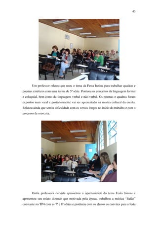 43




       Um professor relatou que usou o tema da Festa Junina para trabalhar quadras e
poemas cinéticos com uma turma de 5ª série. Pontuou os conceitos da linguagem formal
e coloquial, bem como da linguagem verbal e não-verbal. Os poemas e quadras foram
expostos num varal e posteriormente vai ser apresentado na mostra cultural da escola.
Relatou ainda que sentiu dificuldade com os versos longos no início do trabalho e com o
processo de reescrita.




       Outra professora cursista aproveitou a oportunidade do tema Festa Junina e
apresentou seu relato dizendo que motivada pela época, trabalhou a música “Baião”
constante no TP4 com as 7ª e 8ª séries e produziu com os alunos os convites para a festa
 