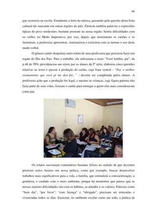 44

que ocorreria na escola. Estudaram a letra da música, passando pela questão desta festa
cultural tão marcante em outras regiões do país. Elencou também palavras e expressões
típicas do povo nordestino, bastante presente na nossa região. Sentiu dificuldades com
os verbos no Modo Imperativo, por isso, depois que terminaram os cartões e os
ilustraram, a professora apresentou, sistematizou e exercitou com as turmas o uso deste
modo verbal.
       O gênero cartão despertou outro relato de uma professora que procurou fazer um
regate do Dia dos Pais. Para o trabalho, ela selecionou o texto “Você lembra, pai”, da
p.48 do TP4, providenciou um xérox par os alunos da 5ª série, elaborou cinco questões
relativas ao texto e passou à produção do cartão, cuja frase central - “Pai, o melhor
ensinamento que você já me deu foi...” - deveria ser completada pelos alunos. A
professora acha que a produção foi legal, e mesmo as crianças, cuja figura paterna não
fazia parte de suas vidas, fizeram o cartão para entregar a quem elas mais consideravam
como pai.




       Os relatos suscitaram comentários bastante felizes no sentido de que devemos
priorizar certos fazeres em nossa prática, como por exemplo, buscar desenvolver
trabalhos mais significativos para a vida, a família, que estimulem a conscientização, a
gentileza, o cuidado com o meio ambiente, porque há momentos que parece que as
nossas maiores dificuldades são com os hábitos, as atitudes e os valores. Palavras como
“bom dia”, “por favor”, “com licença” e “obrigado”, precisam ser reiteradas e
vivenciadas todos os dias. Exercitar, no ambiente escolar como um todo, a prática de
 