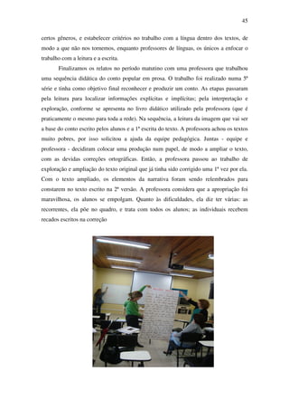45

certos gêneros, e estabelecer critérios no trabalho com a língua dentro dos textos, de
modo a que não nos tornemos, enquanto professores de línguas, os únicos a enfocar o
trabalho com a leitura e a escrita.
       Finalizamos os relatos no período matutino com uma professora que trabalhou
uma sequência didática do conto popular em prosa. O trabalho foi realizado numa 5ª
série e tinha como objetivo final reconhecer e produzir um conto. As etapas passaram
pela leitura para localizar informações explícitas e implícitas; pela interpretação e
exploração, conforme se apresenta no livro didático utilizado pela professora (que é
praticamente o mesmo para toda a rede). Na sequência, a leitura da imagem que vai ser
a base do conto escrito pelos alunos e a 1ª escrita do texto. A professora achou os textos
muito pobres, por isso solicitou a ajuda da equipe pedagógica. Juntas - equipe e
professora - decidiram colocar uma produção num papel, de modo a ampliar o texto,
com as devidas correções ortográficas. Então, a professora passou ao trabalho de
exploração e ampliação do texto original que já tinha sido corrigido uma 1ª vez por ela.
Com o texto ampliado, os elementos da narrativa foram sendo relembrados para
constarem no texto escrito na 2ª versão. A professora considera que a apropriação foi
maravilhosa, os alunos se empolgam. Quanto às dificuldades, ela diz ter várias: as
recorrentes, ela põe no quadro, e trata com todos os alunos; as individuais recebem
recados escritos na correção
 