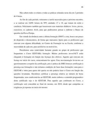 46

       Não cabem todos os relatos e todas as práticas relatadas neste dia em 2 períodos
de 4 horas.
       Ao fim de cada período, reiteramos a tarefa necessária para o próximo encontro,
a se realizar em 24/09: leitura do TP5, unidades 17 e 18, que tratam de estilo e
coerência. Solicitamos também que trouxessem seus materiais didáticos: livros, provas,
exercícios, os cadernos AAA, para que pudéssemos pensar e elaborar o Banco de
questões da Prova Floripa.
       Em virtude da distância entre a última formação (09/07) e esta, houve um pouco
de dispersão e desencontros, de forma que marcamos Apoio para os professores que
estavam com alguma dificuldade, no Centro de Formação ou na Escola, conforme a
necessidade de cada um, para auxiliá-los ou motivá-los.
       Percebemos uma rotatividade bastante grande no grupo de professores que
frequentam o Curso GESTAR/a formação. Muitos professores novos/ACT estão
chegando à formação em função das licenças dos efetivos. Aqueles que estavam em
licença no início do curso, reencontramo-los agora. Esta movimentação levou-nos ao
questionamento a respeito da certificação, pois é prática da SME fornecer certificação à
presença nas formações e não teríamos condições de fazer duas formações: uma para o
GESTAR e outra para quem não queria ou não poderia fazer o Curso em função das
questões levantadas. Decidimos certificar a presença relativa ao número de horas
frequentadas, sem condicioná-las ao GESTAR, muito embora o conteúdo programático
deste certificado seja o do GESTAR. Para aqueles que continuam no Curso, a
certificação será concedida ao final do mesmo, em 2010, desde que cumpridas as
exigências já expostas no início do mesmo.
 