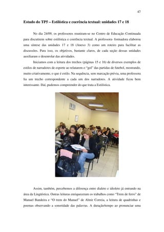47


Estudo do TP5 – Estilística e coerência textual: unidades 17 e 18

       No dia 24/09, os professores reuniram-se no Centro de Educação Continuada
para discutirem sobre estilística e coerência textual. A professora- formadora elaborou
uma síntese das unidades 17 e 18 (Anexo 3) como um roteiro para facilitar as
discussões. Para isso, os objetivos, bastante claros, de cada seção dessas unidades
auxiliaram o desenrolar das atividades.
       Iniciamos com a leitura dos trechos (páginas 15 e 16) de diversos exemplos de
estilos de narradores de esporte ao relatarem o “gol” das partidas de futebol, mostrando,
muito criativamente, o que é estilo. Na sequência, sem marcação prévia, uma professora
lia um trecho correspondente a cada um dos narradores. A atividade ficou bem
interessante. Daí, pudemos compreender do que trata a Estilística.




       Assim, também, percebemos a diferença entre dialeto e idioleto já entrando na
área da Lingüística. Outras leituras enriqueceram os trabalhos como “Trem de ferro” de
Manuel Bandeira e “O trem do Manuel” de Almir Correia, a leitura de quadrinhas e
poemas observando a sonoridade das palavras. A duração/tempo ao pronunciar uma
 