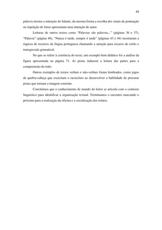 48

palavra mostra a intenção do falante, da mesma forma a escolha dos sinais de pontuação
ou repetição de letras apresentam uma intenção do autor.
       Leituras de outros textos como “Palavras são palavras...” (páginas 36 e 37),
“Palavra” (página 40), “Nunca é tarde, sempre é tarde” (páginas 43 e 44) mostraram a
riqueza de recursos da língua portuguesa chamando a atenção para recurso de estilo e
transgressão gramatical.
       No que se refere à coerência do texto, um exemplo bem didático foi a análise da
figura apresentada na página 71. As pistas induzem a leitura das partes para a
compreensão do todo.
       Outros exemplos de textos verbais e não-verbais foram lembrados, como jogos
de quebra-cabeça que exercitam o raciocínio ao desenvolver a habilidade de procurar
pistas que tornam a imagem coerente.
       Concluímos que o conhecimento de mundo do leitor se articula com o contexto
linguístico para identificar a organização textual. Terminamos o encontro marcando o
próximo para a realização da oficina e a socialização dos relatos.
 