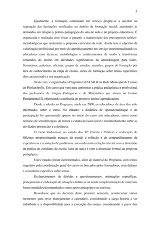 5

         Igualmente, a formação continuada em serviço propõe-se a auxiliar na
superação das limitações verificadas no âmbito da formação inicial, atendendo às
demandas em relação à prática pedagógica da sala de aula e de projetos educativos. É
organizada e realizada com vistas a garantir a transposição dos pressupostos teórico-
metodológicos que sustentam a proposta curricular da rede. Ainda tem o objetivo da
valorização profissional por meio do aperfeiçoamento em serviço instrumentalizando os
educadores com técnicas, metodologias e conhecimentos de modo a transformar
conteúdos do ensino em atividades significativas de aprendizagem para todos.
Seminários, palestras, oficinas, grupos de estudos, reuniões, grupos de formação por
área de conhecimento ou etapa de ensino, ciclos de formação sobre temas específicos
têm caracterizado a sua organização.
         Neste viés, é organizado o Programa GESTAR II na Rede Municipal de Ensino
de Florianópolis. Um curso que vem para aprimorar a prática pedagógica e profissional
dos professores de Língua Portuguesa e de Matemática que atuam no Ensino
Fundamental II, objetivando a melhoria do processo ensino-aprendizagem.
         Desde a adesão ao Programa, ainda em 2008, os educadores da área têm sido
informados sobre o curso. No entanto, a dinâmica de operacionalização e de
participação foi apresentada apenas no início do curso aos educadores, assim como
reuniões de sensibilização, de leitura e estudo do Guia Geral e encaminhamento sobre as
atividades presenciais e a distância.
         O curso traduziu-se no estudo dos TP (Teoria e Prática) e realização de
Oficinas proporcionando espaços de estudo e reflexão e de compartilhamento de
experiências e resolução de problemas, ancorado numa relação estreita com a dimensão
da prática do cotidiano da escola (sala de aula) e com a dimensão formal da proposta
pedagógica.
         Estes estudos foram incrementados, além do material do Programa, com textos
sugeridos pela coordenação geral do curso ou buscados pelos formadores, com debates
e consultoria específica sobre temas.
         Esclarecimentos de dúvidas e questionamentos, orientações específicas,
planejamento e elaboração de situações didáticas ou ainda complementação de materiais
foram atendidos/acompanhados como apoio pedagógico ao cursista.
         Ressalta-se que no decorrer deste primeiro semestre, aconteceram vários
momentos para rever planejamento e calendário, considerando a carga horária a ser
trabalhada e a disponibilidade para a execução das metas, considerando a greve dos
 