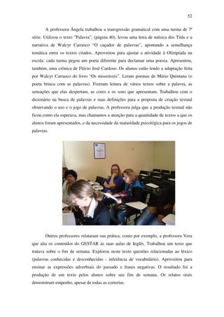52

       A professora Ângela trabalhou a transgressão gramatical com uma turma de 7ª
série. Utilizou o texto ”Palavra”, (página 40), levou uma letra de música dos Titãs e a
narrativa de Walcyr Carrasco “O caçador de palavras”, apontando a semelhança
temática entre os textos citados. Aproveitou para ajustar a atividade à Olimpíada na
escola: cada turma pegou um poeta diferente para declamar uma poesia. Apresentou,
também, uma crônica de Flávio José Cardoso. Os alunos estão lendo a adaptação feita
por Walcyr Carrasco do livro “Os miseráveis”. Leram poemas de Mário Quintana (o
poeta brinca com as palavras). Fizeram leitura de vários textos sobre a palavra, as
sensações que elas despertam, as cores e os sons que apresentam. Trabalhou com o
dicionário na busca de palavras e suas definições para a proposta de criação textual
observando o uso e o jogo de palavras. A professora julga que a produção textual não
ficou como ela esperava, mas chamamos a atenção para a quantidade de textos a que os
alunos foram apresentados, e da necessidade da maturidade psicológica para os jogos de
palavras.




       Outros professores relataram sua prática, como por exemplo, a professora Vera
que alia os conteúdos do GESTAR às suas aulas de Inglês. Trabalhou um texto que
tratava sobre o fim de semana. Explorou neste texto questões relacionadas ao léxico
(palavras conhecidas e desconhecidas - inferência de vocabulário). Aproveitou para
ensinar as expressões adverbiais do passado e frases negativas. O resultado foi a
produção de um texto pelos alunos sobre seu fim de semana. Os relatos orais
demonstram empenho, apesar de todas as correrias.
 