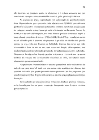 54

não deveriam ser entregues; quatro se abstiveram e o restante ponderou que elas
deveriam ser entregues, mas com as devidas ressalvas, pelas questões já colocadas.
       Na avaliação do grupo, o aprendizado com a elaboração das questões foi muito
bom. Alguns acharam que a prova não tinha relação com o GESTAR, que estávamos
perdendo o foco; outros consideraram justamente o contrário. Perceberam a necessidade
de conhecer e estudar os descritores que estão relacionados nas Provas de Entrada do
Gestar, não por causa de uma prova, mas como meio de qualificar o ensino da língua. E
mais, olhando os modelos de prova – ENEM, SAEB, Brasil, PISA – perceberam que os
textos utilizados para as questões são pequenos e que cada um aborda uma questão
apenas, ou seja, avalia um descritor, ou habilidade, diferente das provas que estão
acostumados a fazer em sala de aula, com textos mais longos, várias questões, sem
muita reflexão quanto às habilidades pretendidas por cada uma das questões elaboradas.
No encerrar das discussões, bastante pesadas, restou-nos a certeza de que os nossos
modelos de avaliação não são totalmente conscientes, às vezes, não sabemos muito
claramente o que estamos avaliando.
       Os professores foram unânimes ao declarar que realizam muito mais em sala de
aula do que seria possível medir em uma prova, mas acreditam que algumas das
questões elaboradas pelo grupo apresentam muitos problemas, por isso, sugeriram que
uma formação específica de como elaborar provas deveria ser pensada para as próximas
formações.
       Ficou definido que uma comissão de professores, tirada do grupo de formação,
seria chamada para fazer os ajustes e correções das questões antes de serem enviadas
para a impressão.
 