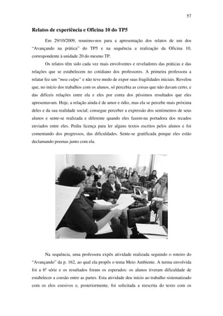 57


Relatos de experiência e Oficina 10 do TP5
       Em 29/10/2009, reunimo-nos para a apresentação dos relatos de um dos
“Avançando na prática” do TP5 e na sequência a realização da Oficina 10,
correspondente à unidade 20 do mesmo TP.
       Os relatos têm sido cada vez mais envolventes e reveladores das práticas e das
relações que se estabelecem no cotidiano dos professores. A primeira professora a
relatar fez um “mea culpa” e não teve medo de expor suas fragilidades iniciais. Revelou
que, no início dos trabalhos com os alunos, só percebia as coisas que não davam certo, e
das difíceis relações entre ela e eles por conta dos péssimos resultados que eles
apresentavam. Hoje, a relação ainda é de amor e ódio, mas ela se percebe mais próxima
deles e da sua realidade social; consegue perceber a expressão dos sentimentos de seus
alunos e sente-se realizada e diferente quando eles fazem-na portadora dos recados
enviados entre eles. Pediu licença para ler alguns textos escritos pelos alunos e foi
comentando dos progressos, das dificuldades. Sente-se gratificada porque eles estão
declamando poemas junto com ela.




       Na sequência, uma professora expôs atividade realizada seguindo o roteiro do
“Avançando” da p. 162, ao qual ela propôs o tema Meio Ambiente. A turma envolvida
foi a 6ª série e os resultados foram os esperados: os alunos tiveram dificuldade de
estabelecer a coesão entre as partes. Esta atividade deu início ao trabalho sistematizado
com os elos coesivos e, posteriormente, foi solicitada a reescrita do texto com os
 