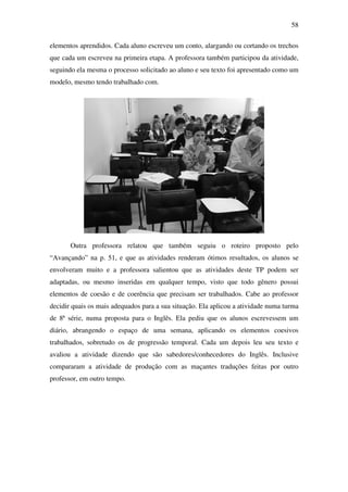58

elementos aprendidos. Cada aluno escreveu um conto, alargando ou cortando os trechos
que cada um escreveu na primeira etapa. A professora também participou da atividade,
seguindo ela mesma o processo solicitado ao aluno e seu texto foi apresentado como um
modelo, mesmo tendo trabalhado com.




       Outra professora relatou que também seguiu o roteiro proposto pelo
“Avançando” na p. 51, e que as atividades renderam ótimos resultados, os alunos se
envolveram muito e a professora salientou que as atividades deste TP podem ser
adaptadas, ou mesmo inseridas em qualquer tempo, visto que todo gênero possui
elementos de coesão e de coerência que precisam ser trabalhados. Cabe ao professor
decidir quais os mais adequados para a sua situação. Ela aplicou a atividade numa turma
de 8ª série, numa proposta para o Inglês. Ela pediu que os alunos escrevessem um
diário, abrangendo o espaço de uma semana, aplicando os elementos coesivos
trabalhados, sobretudo os de progressão temporal. Cada um depois leu seu texto e
avaliou a atividade dizendo que são sabedores/conhecedores do Inglês. Inclusive
compararam a atividade de produção com as maçantes traduções feitas por outro
professor, em outro tempo.
 