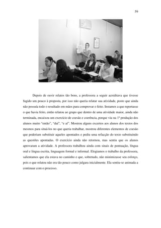 59




       Depois de ouvir relatos tão bons, a professora a seguir acreditava que tivesse
fugido um pouco à proposta, por isso não queria relatar sua atividade, posto que ainda
não possuía todo o resultado em mãos para comprovar o feito. Instamos a que reportasse
o que havia feito, então relatou ao grupo que dentro de uma atividade maior, ainda não
terminada, encaixou um exercício de coesão e coerência, porque viu na 1ª produção dos
alunos muito “então”, “daí”, “e aí”. Mostrou alguns excertos aos alunos dos textos dos
mesmos para situá-los no que queria trabalhar, mostrou diferentes elementos de coesão
que poderiam substituir aqueles apontados e pediu uma refacção do texto substituindo
as questões apontadas. O exercício ainda não retornou, mas sentiu que os alunos
aprovaram a atividade. A professora trabalhou ainda com sinais de pontuação, língua
oral e língua escrita, linguagem formal e informal. Elogiamos o trabalho da professora,
salientamos que ela estava no caminho e que, sobretudo, não minimizasse seu esforço,
pois o que relatou não era tão pouco como julgara inicialmente. Ela sentiu-se animada a
continuar com o processo.
 