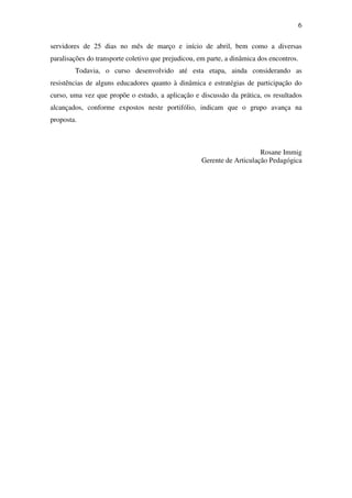 6

servidores de 25 dias no mês de março e início de abril, bem como a diversas
paralisações do transporte coletivo que prejudicou, em parte, a dinâmica dos encontros.
        Todavia, o curso desenvolvido até esta etapa, ainda considerando as
resistências de alguns educadores quanto à dinâmica e estratégias de participação do
curso, uma vez que propõe o estudo, a aplicação e discussão da prática, os resultados
alcançados, conforme expostos neste portifólio, indicam que o grupo avança na
proposta.



                                                                         Rosane Immig
                                                     Gerente de Articulação Pedagógica
 