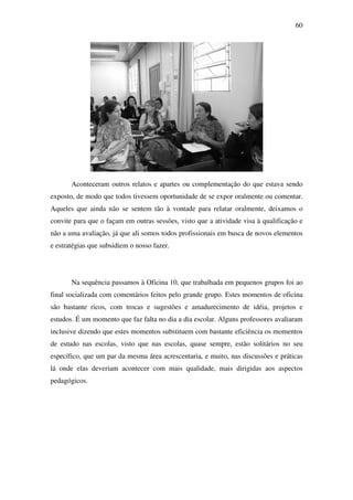 60




       Aconteceram outros relatos e apartes ou complementação do que estava sendo
exposto, de modo que todos tivessem oportunidade de se expor oralmente ou comentar.
Aqueles que ainda não se sentem tão à vontade para relatar oralmente, deixamos o
convite para que o façam em outras sessões, visto que a atividade visa à qualificação e
não a uma avaliação, já que ali somos todos profissionais em busca de novos elementos
e estratégias que subsidiem o nosso fazer.




       Na sequência passamos à Oficina 10, que trabalhada em pequenos grupos foi ao
final socializada com comentários feitos pelo grande grupo. Estes momentos de oficina
são bastante ricos, com trocas e sugestões e amadurecimento de idéia, projetos e
estudos. É um momento que faz falta no dia a dia escolar. Alguns professores avaliaram
inclusive dizendo que estes momentos substituem com bastante eficiência os momentos
de estudo nas escolas, visto que nas escolas, quase sempre, estão solitários no seu
específico, que um par da mesma área acrescentaria, e muito, nas discussões e práticas
lá onde elas deveriam acontecer com mais qualidade, mais dirigidas aos aspectos
pedagógicos.
 