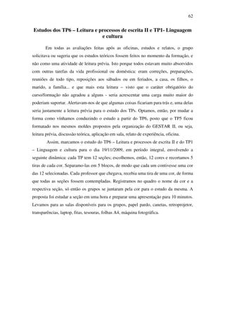62


Estudos dos TP6 – Leitura e processos de escrita II e TP1- Linguagem
                             e cultura

       Em todas as avaliações feitas após as oficinas, estudos e relatos, o grupo
solicitava ou sugeria que os estudos teóricos fossem feitos no momento da formação, e
não como uma atividade de leitura prévia. Isto porque todos estavam muito absorvidos
com outras tarefas da vida profissional ou doméstica: eram correções, preparações,
reuniões de todo tipo, reposições aos sábados ou em feriados, a casa, os filhos, o
marido, a família... e que mais esta leitura – visto que o caráter obrigatório do
curso/formação não agradou a alguns - seria acrescentar uma carga muito maior do
poderiam suportar. Alertavam-nos de que algumas coisas ficariam para trás e, uma delas
seria justamente a leitura prévia para o estudo dos TPs. Optamos, então, por mudar a
forma como vínhamos conduzindo o estudo a partir do TP6, posto que o TP5 ficou
formatado nos mesmos moldes propostos pela organização do GESTAR II, ou seja,
leitura prévia, discussão teórica, aplicação em sala, relato de experiência, oficina.
        Assim, marcamos o estudo do TP6 – Leitura e processos de escrita II e do TP1
– Linguagem e cultura para o dia 19/11/2009, em período integral, envolvendo a
seguinte dinâmica: cada TP tem 12 seções; escolhemos, então, 12 cores e recortamos 5
tiras de cada cor. Separamo-las em 5 blocos, de modo que cada um contivesse uma cor
das 12 selecionadas. Cada professor que chegava, recebia uma tira de uma cor, de forma
que todas as seções fossem contempladas. Registramos no quadro o nome da cor e a
respectiva seção, só então os grupos se juntaram pela cor para o estudo da mesma. A
proposta foi estudar a seção em uma hora e preparar uma apresentação para 10 minutos.
Levamos para as salas disponíveis para os grupos, papel pardo, canetas, retroprojetor,
transparências, laptop, fitas, tesouras, folhas A4, máquina fotográfica.
 