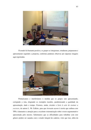 63




       O estudo foi bastante positivo, os grupos se integraram, estudaram, prepararam e
apresentaram seguindo a proposta, conforme podemos observar por algumas imagens
aqui registradas.




       Pontuávamos e interferíamos à medida que os grupos iam apresentando,
corrigindo a rota, elogiando os exemplos trazidos, parabenizando a qualidade da
apresentação, dado o tempo. Fizemos, ainda, circular o livro A arte de ensinar a
escrever, da autora L. M. Calkins, para que tivessem acesso à teoria que embasa este
TP6 e chamamos a atenção para a excelente sistematização sobre o texto argumentativo
apresentada pelo mesmo. Salientamos que as dificuldades para trabalhar com este
gênero podem ser sanadas com o estudo integral do caderno, visto que traz, além da
 