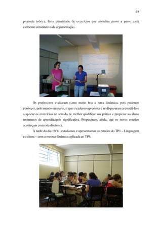 64

proposta teórica, farta quantidade de exercícios que abordam passo a passo cada
elemento constitutivo da argumentação.




       Os professores avaliaram como muito boa a nova dinâmica, pois puderam
conhecer, pelo menos em parte, o que o caderno apresenta e se dispuseram a estudá-lo e
a aplicar os exercícios no sentido de melhor qualificar sua prática e propiciar ao aluno
momentos de aprendizagem significativa. Propuseram, ainda, que os novos estudos
aconteçam com esta dinâmica.
       À tarde do dia 19/11, estudamos e apresentamos os estudos do TP1 – Linguagem
e cultura – com a mesma dinâmica aplicada ao TP6.
 