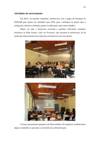 67


Atividades de encerramento

       Em 26/11, no período vespertino, reunimo-nos com o grupo de formação do
GESTAR para ajustes do calendário para 2010, para a definição de prazos para a
entrega dos relatórios, definição quanto à certificação, entre outros detalhes.
       Depois de toda a burocracia resolvida e questões individuais acertadas,
assistimos ao filme Língua: vidas em Português, que encantou as professoras, de tal
modo que todas queriam uma cópia para assistirem-na com seus alunos.




       Tivemos que prometer preparar este filme também. Na sequência, estabelecemos
alguns comentários e passamos a um lanche de confraternização.
 