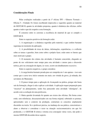 68


Considerações Finais


       Pelas avaliações realizadas a partir da 1ª oficina TP3 – Gêneros Textuais –
Oficina 5 – Unidade 10, fomos recolhendo impressões e sugestões quanto ao material
do GESTAR II, quanto às atividades propostas, quanto à dinâmica das oficinas, enfim
quanto a tudo o que diz respeito a esta formação.
       É consenso entre os cursistas a excelência do material de que se compõe o
GESTAR II.
       Entre os aspectos positivos da formação estão:
       1. A organização e a dinâmica sugeridas pelo material, o que confere bastante
segurança no momento da aplicação;
       2. A possibilidade de troca de ideias, informações, experiências, e a reflexão
sobre os temas e questões, bem como sobre o próprio fazer, estão entre os fatores que
mais motivam o grupo;
       3. O momento dos relatos das atividades é bastante concorrido, chegando ao
ponto de nos solicitarem mais tempo para esta atividade e menos para a discussão
teórica, pois na concepção de alguns, às vezes, ocorre um detalhamento excessivo.
       Entre os aspectos negativos, o grupo considera:
       1. A carga horária bastante pesada para ser cumprida em 1 ano apenas – isso sem
contar que o curso teve início somente em maio, em virtude da greve, já relatada, dos
servidores do Município;
       2. O pouco tempo para a aplicação do Avançando na prática, porque não basta
sair da formação, chegar à sala e aplicar a atividade. A aplicação requer preparação para
“encaixar” no planejamento, senão fica parecendo uma atividade “alienígena”, de
acordo com a avaliação de uma professora.
       3. Outra questão levantada foi quanto aos textos das oficinas. Da forma como
estão, sem referências, descaracterizados em sua forma original, sobretudo os poemas,
apresentados sem o contexto da produção, contrariam os conceitos amplamente
discutidos na teoria. Se o professor precisa, na mudança da sua prática, conscientizar o
aluno a observar e considerar o texto na situação sociocomunicativa em que foi
produzido, e o GESTAR II reitera e retoma essa concepção várias vezes, não pode o
mesmo GESTAR descuidar desse aspecto.
 