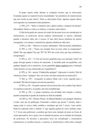 69

       O grupo sugeriu ainda, durante as avaliações escritas, que as observações
levantadas quanto ao material fossem encaminhadas “aos produtores do material posto
que este circula no país inteiro”. Entre as observações feitas, algumas seguem abaixo
com sugestões ou comentários entre parênteses:
       1) TP3, p.75 - “Entre os literários está o gênero poético, composto de poemas”
(Incompleto; faltam os contos, as crônicas, o romance, entre outros).
       2) Não há biografia dos autores de cordel (Se devemos levar em consideração os
interlocutores, os professores devem conhecer minimamente os autores, sobretudo
quando a literatura sobre eles é escassa. É mais fácil buscar referência de autores
consagrados, e no entanto, o material traz algumas referências sobre eles).
       3) TP3, p. 100 – “ Observe os trechos sublinhados” (Não há trechos sublinhados)
       4) TP3, p. 120 – “Vimos um exemplo disso no texto sobre os orangotangos”
(Onde? Em que página? Em que TP? No TP3 não existe texto que faça referência a
orangotangos).
       5) TP3, p. 122 – “2. Crie um terceiro quadrinho para essa interação verbal” (O
grupo divergiu quanto à clareza do enunciado. A atividade pede um quadrinho, sem
qualquer ligação com os anteriores, ou um quadrinho dando sequência para a interação
verbal anterior, ou seja, relacionado aos 2 quadrinhos?).
       6) TP3, p. 144 – poema “Cidadezinha qualquer” (Apresenta 4 estrofes! Não há
referência à fonte. “qualquer” deve ser escrito com letra maiúscula ou minúscula?)
       7) Tp3, p. 150 – Avançando na prática (Onde está o texto sugerido para a
atividade? Ele fala de imagens em uma das questões).
       8) TP3, p. 154 – O quadro marrom está em desacordo com a análise logo abaixo
(A sequência expositiva, no quadro, não está exemplificada).
       9) TP3, p. 156 – (o grupo considerou esta atividade meio forçada e confusa,
quando comparada ao quadro de respostas no final da unidade).
       10) TP3, p. 192 – Oficina (Poema de Manuel Bandeira sem qualquer referência
à fonte, nem ano de publicação. Formatado a induzir que possui 7 estrofes, dado o
espaço entre os versos; induz, também a considerar que tem 7 versos, 1 por estrofe.
Nada foi explicado sobre o símbolo “[“ que significa quebra de verso; fechado, então,
“[ ]” levou uma professora a acreditar que havia uma intenção do poeta na forma de
assim apresentá-lo. Isso é grave, em se tratando de poema, em se tratando de formação
de professores. Se devemos e precisamos levar em consideração a circunstância
comunicativa, as escolhas lexicais, o contexto, os interlocutores, enfim toda a situação
 