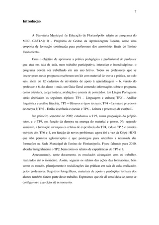7


Introdução


       A Secretaria Municipal de Educação de Florianópolis aderiu ao programa do
MEC, GESTAR II – Programa de Gestão da Aprendizagem Escolar, como uma
proposta de formação continuada para professores dos anos/séries finais do Ensino
Fundamental.

       Com o objetivo de aprimorar a prática pedagógica e profissional do professor
que atua em sala de aula, num trabalho participativo, interativo e interdisciplinar, o
programa deverá ser trabalhado em um ano letivo. Todos os professores que se
inscreveram nesse programa receberam um kit com material de teoria e prática, ao todo
seis, além de 12 cadernos de atividades de apoio à aprendizagem – 6, versão do
professor e 6, do aluno – mais um Guia Geral contendo informações sobre o programa
como estrutura, carga horária, avaliação e ementa de conteúdos. Em Língua Portuguesa
serão abordados os seguintes tópicos: TP1 – Linguagem e cultura; TP2 – Análise
linguística e análise literária; TP3 – Gêneros e tipos textuais; TP4 – Leitura e processos
de escrita I; TP5 – Estilo, coerência e coesão e TP6 – Leitura e processos de escrita II.

       No primeiro semestre de 2009, estudamos o TP3, numa proposição do próprio
tutor, e o TP4, em função da demora na entrega do material e greves. No segundo
semestre, a formação alcançou os relatos de experiência do TP4, todo o TP 5 e estudos
teóricos dos TP6 e 1, em função de novos problemas: agora foi a vez da Gripe H1N1
que não permitiu aglomerações e que postergou para setembro a retomada das
formações na Rede Municipal de Ensino de Florianópolis. Ficou faltando para 2010,
abordar integralmente o TP2, bem como os relatos de experiências do TP6 e 1.
       Apresentamos, neste documento, os resultados alcançados com os trabalhos
realizados até o momento. Assim, seguem os relatos das ações das formadoras, bem
como os estudos, planejamento e socializações das práticas em sala de aula, realizados
pelos professores. Registros fotográficos, materiais de apoio e produções textuais dos
alunos também fazem parte deste trabalho. Esperamos que ele dê uma ideia de como se
configurou o exercício até o momento.
 