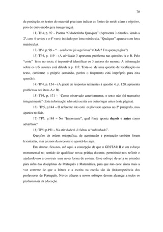 70

de produção, os textos do material precisam indicar as fontes de modo claro e objetivo,
pois de outro modo gera insegurança).
       11) TP4, p. 97 – Poema “Cidadezinha Qualquer” (Apresenta 3 estrofes, sendo a
2ª, com 4 versos e o 4º verso iniciado por letra minúscula. “Qualquer” aparece com letra
maiúscula).
       12) TP4, p. 98 – “... conforme já sugerimos” (Onde? Em quem página?)
       13) TP4, p. 119 – (A atividade 3 apresenta problema nas questões A e B. Pelo
“corte” feito no texto, é impossível identificar os 3 autores do mesmo. A informação
sobre os três autores está diluída à p. 117. Trata-se de uma questão de localização no
texto, conforme o próprio comando, porém o fragmento está impróprio para esta
questão).
       14) TP4, p. 154 – (A grade de respostas referentes à questão 4, p. 120, apresenta
problemas nos itens A e B).
       15) TP4, p. 171 – “Como observado anteriormente, o texto não foi transcrito
integralmente” (Esta informação não está escrita em outro lugar antes desta página).
       16) TP5, p.144 – O referente não está explicitado apenas no 2º parágrafo, mas
aparece no lide.
       17) TP5, p.184 – No “Importante”, qual fonte aponta depois e antes como
advérbios?
       18) TP5, p.191 – Na atividade 6 -1 faltou o “sublinhado”.
       Questões de ordem ortográfica, de acentuação e pontuação também foram
levantadas, mas cremos desnecessário apontá-las aqui.
       Em síntese, fica-nos, até aqui, a concepção de que o GESTAR II é um esforço
monumental no sentido de qualificar nossa prática docente, permitindo-nos refletir e
ajudando-nos a construir uma nova forma de ensinar. Esse esforço deveria se estender
para além das disciplinas de Português e Matemática, para que não ecoe ainda mais a
voz corrente de que a leitura e a escrita na escola são da (in)competência dos
professores de Português. Novos olhares e novos esforços devem alcançar a todos os
profissionais da educação.
 