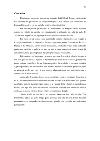 71


Conclusão
       Finalizamos o primeiro semestre da formação do GESTAR II com a participação
não somente dos professores de Língua Portuguesa, mas também dos Professores de
Línguas Estrangeiras em um trabalho coletivo e interdisciplinar.
       Por solicitação dos professores, a Coordenadora de Línguas visitou algumas
escolas no intuito de auxiliar no planejamento e aplicação em sala de aula do
“Avançando na prática” de alguns professores que estavam com dúvidas.
       Em razão de já termos uma caminhada bastante significativa em relação à
formação continuada, as discussões, durante a apresentação dos Cadernos de Teoria e
Prática e das Oficinas, sempre foram riquíssimas, revelando pontos onde realmente
poderemos melhorar a prática em sala de aula e onde deveremos manter o que já
construímos, visto que são práticas bastante embasadas e consistentes.
       Foi consenso, ao longo dos encontros, que o professor deve planejar sempre a
sua aula, passo a passo, e registrá-la da maneira que achar mais adequada, para ter um
pouco mais de consciência do seu fazer pedagógico. Deve, ainda, rever o que planejou
e, principalmente, por se constituir num modelo, realizar as atividades propostas junto
ao aluno de modo que este vá, aos poucos, adquirindo cada vez mais autonomia e
domínio das práticas letradas.
       A inserção de mídias, filmes, novas tecnologias e outras estratégias de ensinar a
ler e a escrever constituem-se em novos desafios no fazer dos professores, pois quando
desafiados também desafiam seus alunos, e a riqueza desta relação de aprendizado,
mesmo que aqui não possa ser descrita, certamente resultará num ensino de melhor
qualidade na escola pública. Alguns relatos apontam nesta direção.
        Assim sendo, o material e os assuntos abordados em cada um dos TPs
trabalhados, apesar do curto tempo para aplicação em sala de aula, foram bastante
enriquecedores e adaptados ao planejamento, quando este permitiu aos professores
participantes.
 