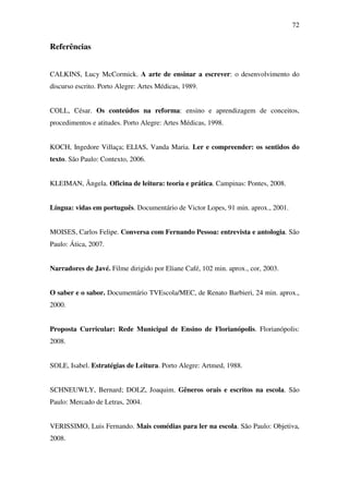 72


Referências


CALKINS, Lucy McCormick. A arte de ensinar a escrever: o desenvolvimento do
discurso escrito. Porto Alegre: Artes Médicas, 1989.


COLL, César. Os conteúdos na reforma: ensino e aprendizagem de conceitos,
procedimentos e atitudes. Porto Alegre: Artes Médicas, 1998.


KOCH, Ingedore Villaça; ELIAS, Vanda Maria. Ler e compreender: os sentidos do
texto. São Paulo: Contexto, 2006.


KLEIMAN, Ângela. Oficina de leitura: teoria e prática. Campinas: Pontes, 2008.


Língua: vidas em português. Documentário de Victor Lopes, 91 min. aprox., 2001.


MOISES, Carlos Felipe. Conversa com Fernando Pessoa: entrevista e antologia. São
Paulo: Ática, 2007.


Narradores de Javé. Filme dirigido por Eliane Café, 102 min. aprox., cor, 2003.


O saber e o sabor. Documentário TVEscola/MEC, de Renato Barbieri, 24 min. aprox.,
2000.


Proposta Curricular: Rede Municipal de Ensino de Florianópolis. Florianópolis:
2008.


SOLE, Isabel. Estratégias de Leitura. Porto Alegre: Artmed, 1988.


SCHNEUWLY, Bernard; DOLZ, Joaquim. Gêneros orais e escritos na escola. São
Paulo: Mercado de Letras, 2004.


VERISSIMO, Luis Fernando. Mais comédias para ler na escola. São Paulo: Objetiva,
2008.
 