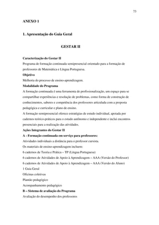 73


ANEXO 1


1. Apresentação do Guia Geral


                              GESTAR II


Caracterização do Gestar II
Programa de formação continuada semipresencial orientado para a formação de
professores de Matemática e Língua Portuguesa.
Objetivo
Melhoria do processo de ensino-aprendizagem.
Modalidade do Programa
A formação continuada é uma ferramenta de profissionalização, um espaço para se
compartilhar experiências e resolução de problemas, como forma de construção de
conhecimentos, saberes e competência dos professores articulada com a proposta
pedagógica e curricular e plano de ensino.
A formação semipresencial oferece estratégias de estudo individual, apoiada por
cadernos teórico-práticos para o estudo autônomo e independente e inclui encontros
presenciais para a realização das atividades.
Ações Integrantes do Gestar II
A - Formação continuada em serviço para professores:
Atividades individuais a distância para o professor cursista.
Os materiais de ensino-aprendizagem incluem:
6 cadernos de Teoria e Prática – TP (Língua Portuguesa)
6 cadernos de Atividades de Apoio à Aprendizagem – AAA (Versão do Professor)
6 cadernos de Atividades de Apoio à Aprendizagem – AAA (Versão do Aluno)
1 Guia Geral
Oficinas coletivas
Plantão pedagógico
Acompanhamento pedagógico
B – Sistema de avaliação do Programa
Avaliação do desempenho dos professores
 