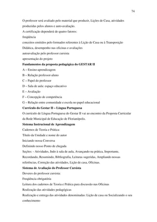 74

O professor será avaliado pelo material que produzir, Lições de Casa, atividades
produzidas pelos alunos e auto-avaliação.
A certificação dependerá de quatro fatores:
freqüência
conceitos emitidos pelo formador referentes à Lição de Casa ou à Transposição
Didática, desempenho nas oficinas e avaliações
autoavaliação pelo professor cursista
apresentação do projeto
Fundamentos da proposta pedagógica do GESTAR II
A – Ensino-aprendizagem
B – Relação professor-aluno
C – Papel do professor
D – Sala de aula: espaço educativo
E – Avaliação
F – Concepção de competência
G – Relação entre comunidade e escola no papel educacional
Currículo do Gestar II – Língua Portuguesa
O currículo de Língua Portuguesa do Gestar II vai ao encontro da Proposta Curricular
da Rede Municipal de Educação de Florianópolis.
Sistema Instrucional de Aprendizagem
Cadernos de Teoria e Prática:
Título da Unidade e nome do autor
Iniciando nossa Conversa
Definindo nosso Ponto de chegada
Seções: - Atividades, Indo à sala de aula, Avançando na prática, Importante,
Recordando, Resumindo, Bibliografia, Leituras sugeridas, Ampliando nossas
referências, Correção das atividades, Lição de casa, Oficinas.
Sistema de Avaliação do Professor Cursista
Deveres do professor cursista:
Freqüência obrigatória
Leitura dos cadernos de Teoria e Prática para discussão nas Oficinas
Realização das atividades pedagógicas
Realização e entrega das atividades denominadas: Lição de casa ou Socializando o seu
conhecimento
 