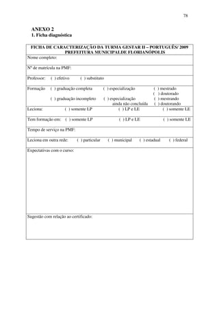 78


  ANEXO 2
  1. Ficha diagnóstica

 FICHA DE CARACTERIZAÇÃO DA TURMA GESTAR II – PORTUGUÊS/ 2009
               PREFEITURA MUNICIPALDE FLORIANÓPOLIS
Nome completo:

Nº de matrícula na PMF:

Professor:   ( ) efetivo      ( ) substituto

Formação     ( ) graduação completa          ( ) especialização          (    ) mestrado
                                                                         (    ) doutorado
             ( ) graduação incompleto        ( ) especialização           (   ) mestrando
                                                  ainda não concluída     (   ) doutorando
Leciona:             ( ) somente LP                  ( ) LP e LE                 ( ) somente LE

Tem formação em:     ( ) somente LP                  ( ) LP e LE                 ( ) somente LE

Tempo de serviço na PMF:

Leciona em outra rede:      ( ) particular     ( ) municipal      ( ) estadual      ( ) federal

Expectativas com o curso:




Sugestão com relação ao certificado:
 