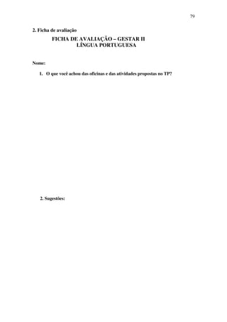 79


2. Ficha de avaliação
         FICHA DE AVALIAÇÃO – GESTAR II
                 LÍNGUA PORTUGUESA


Nome:

   1. O que você achou das oficinas e das atividades propostas no TP?




   2. Sugestões:
 