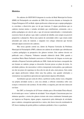 8


Histórico


       Os cadernos do GESTAR II chegaram às escolas da Rede Municipal de Ensino
(RME) de Florianópolis em setembro de 2008. Em conversa durante as formações de
Língua Portuguesa (LP) na Rede, alguns professores relatavam que a equipe pedagógica
os convidara a observá-los para ver do que tratavam. E alguns perceberam que os
cadernos traziam muitas e variadas atividades que contribuiriam, certamente, com a
prática pedagógica em sala de aula, e que ali estavam materializados e sistematizados
exercícios fáceis de aplicar e que, dado o acúmulo de trabalho, nem sempre era possível
prepará-los e planejá-los. Havia uma espécie de curiosidade sobre o que estaria sendo
articulado por conta do material, e enquanto isso colegas relatavam que haviam
utilizado alguns exercícios dos cadernos.
       Mas nossa questão central era, dentro da Proposta Curricular da Prefeitura
Municipal de Florianópolis (PMF), elaborar um caderno de atividades que subsidiassem
a prática pedagógica na perspectiva dos gêneros textuais. Este caderno deveria ser
publicado com a Proposta. Vínhamos tentando elaborá-lo desde 2006, quando a
consultora Maria Marta Furlanetto assessorou os Professores de Línguas na teoria que
subsidia a Proposta Curricular publicada em 2008. Ainda não havíamos conseguido dar
um formato ao caderno, porque as discussões ficavam presas ao plano da teoria. As
atividades práticas, tão necessárias à efetiva transposição teoria-prática, que pudessem
nos dar um pouco de segurança no dia-a-dia da sala de aula, eram poucas. Sem contar
que alguns professores tinham (têm) uma boa prática, mas quando solicitados a
sistematizar sua experiência apresentavam (apresentam) algumas dificuldades.
       Acreditamos que por conta do ofício, o professor acaba, muitas vezes, relegando
sua própria atividade escrita e, com essa atitude, a reflexão sistemática sobre seus
avanços e retrocessos não acontece. Se não reflete, se angustia, pois não tem clareza do
seu fazer.
       Em 2007, as formações de LP foram voltadas para a Diversidade Étnico-Racial,
de tal modo que o nosso “caderno de atividades” ficou relegado. Concorreram para isso
inúmeras questões: a teoria dos gêneros textuais não estava totalmente formatada para
ser impressa na Proposta; alguns grupos, responsáveis pela elaboração de atividades
para o caderno, conseguiram apresentá-las e outros, não; houve troca de coordenador de
LP; houve mudança de gestão política e acabamos perdendo o foco e a paciência.
 