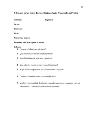 80


3. Tópicos para o relato de experiência da Seção Avançando na Prática


Unidade:                              Página(s):

Escola:

Professor:

Série:

Número de alunos:

Tempo de aplicação (quantas aulas):

Roteiro:
   1. Como você planejou a atividade?

   2. Que dificuldades teóricas você encontrou?

   3. Que dificuldades de aplicação encontrou?


   4. Que soluções encontrou para essas dificuldades?

   5. A que resultados positivos você e seus alunos chegaram?


   6. Como você avalia o alcance de seus objetivos?


   7. Você teve oportunidade de discutir essa prática com seus colegas ou com seu
         coordenador? Como vocês avaliaram os resultados?
 