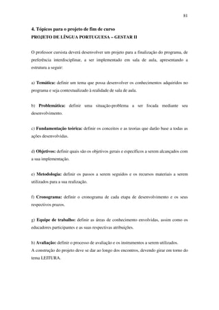 81


4. Tópicos para o projeto de fim de curso
PROJETO DE LÍNGUA PORTUGUESA – GESTAR II


O professor cursista deverá desenvolver um projeto para a finalização do programa, de
preferência interdisciplinar, a ser implementado em sala de aula, apresentando a
estrutura a seguir:


a) Temática: definir um tema que possa desenvolver os conhecimentos adquiridos no
programa e seja contextualizado à realidade de sala de aula.


b) Problemática: definir uma situação-problema a ser focada mediante seu
desenvolvimento.


c) Fundamentação teórica: definir os conceitos e as teorias que darão base a todas as
ações desenvolvidas.


d) Objetivos: definir quais são os objetivos gerais e específicos a serem alcançados com
a sua implementação.


e) Metodologia: definir os passos a serem seguidos e os recursos materiais a serem
utilizados para a sua realização.


f) Cronograma: definir o cronograma de cada etapa de desenvolvimento e os seus
respectivos prazos.


g) Equipe de trabalho: definir as áreas de conhecimento envolvidas, assim como os
educadores participantes e as suas respectivas atribuições.


h) Avaliação: definir o processo de avaliação e os instrumentos a serem utilizados.
A construção do projeto deve se dar ao longo dos encontros, devendo girar em torno do
tema LEITURA.
 