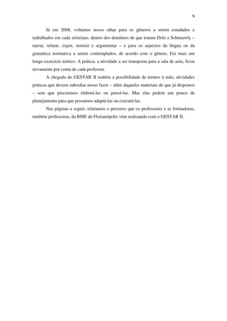 9

       Já em 2008, voltamos nosso olhar para os gêneros a serem estudados e
trabalhados em cada série/ano, dentro dos domínios de que tratam Dolz e Schneuwly –
narrar, relatar, expor, instruir e argumentar – e para os aspectos da língua ou da
gramática normativa a serem contemplados, de acordo com o gênero. Foi mais um
longo exercício teórico. A prática, a atividade a ser transposta para a sala de aula, ficou
novamente por conta de cada professor.
       A chegada do GESTAR II reabriu a possibilidade de termos à mão, atividades
práticas que devem subsidiar nosso fazer – além daqueles materiais de que já dispomos
– sem que precisemos elaborá-las ou pensá-las. Mas elas pedem um pouco de
planejamento para que possamos adaptá-las ou executá-las.
       Nas páginas a seguir, relatamos o percurso que os professores e as formadoras,
também professoras, da RME de Florianópolis vêm realizando com o GESTAR II.
 