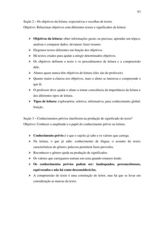 93

Seção 2 – Os objetivos da leitura: expectativas e escolhas de textos
Objetivo: Relacionar objetivos com diferentes textos e significados da leitura


       Objetivos da leitura: obter informações gerais ou precisas; aprender um tópico;
       analisar e comparar dados; devanear; fazer resumo.
       Elegemos textos diferentes em função dos objetivos.
       Há textos criados para ajudar a atingir determinados objetivos.
       Os objetivos definem o texto e os procedimentos de leitura e a compreensão
       dele.
       Alunos quase nunca têm objetivos de leitura (eles são do professor).
       Quanto maior a clareza nos objetivos, mais o aluno se interessa e compreende o
       que lê.
       O professor deve ajudar o aluno a tomar consciência da importância da leitura e
       dos diferentes tipos de leitura.
       Tipos de leitura: exploratória; seletiva; informativa; para conhecimento global;
       fruição.


Seção 3 – Conhecimentos prévios interferem na produção de significado do texto?
Objetivo: Conhecer a amplitude e o papel do conhecimento prévio na leitura.


       Conhecimento prévio é o que o sujeito já sabe e os valores que carrega.
       Na leitura, o que já sabe: conhecimento de língua; o assunto do texto;
       características do gênero; palavras permitem fazer previsões.
       Reconhecer o gênero ajuda na produção de significados.
       Os valores que carregamos entram em cena quando estamos lendo.
       Os conhecimentos prévios podem ser: inadequados, preconceituosos,
       equivocados e não há como desconsiderá-los.
       A compreensão do texto é uma construção do leitor, mas há que se levar em
       consideração as marcas do texto.
 