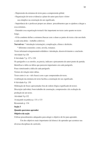 95

- Depreensão da estrutura do texto para a compreensão global.
- Organização do texto evidencia o plano do autor para fazer o leitor
    seu cúmplice na construção de um significado.
- Importância de o professor propor aos alunos procedimentos que os ajudem a chegar a
essa estrutura..
- Entender essa organização textual é tão importante no texto curto quanto no texto
longo.
- O fio condutor define a estrutura (buscar com o aluno as partes do texto e dar um título
a cada uma delas – trabalho coletivo).
Narrativas: * introdução (orientação), complicação, clímax e desfecho.
    * diferentes extensões: conto, novela, romance.
Texto informativo/argumentativo/didático: introdução, desenvolvimento e conclusão.
Atividade 6 p.126
# Atividade 7 p. 127 e 128
Os parágrafos e as estrofes, na poesia, indicam o pensamento do autor-ponto de partida.
Identificar a idéia ou idéias que parecem importantes em cada parágrafo.
Frase sintetizando a idéia de cada parágrafo.
Termos de relação entre idéias.
Texto curto (+ ou – três frases) com o que compreendeu do texto.
A definição da estrutura do texto facilita a construção do seu significado.
# Atividade 8 p. 130
Ordenação de frases apresentadas fora de ordem (lógica-significado do texto).
Descrição (adivinha): bom trabalho de construção, compreensão e de avaliação da
produção de um texto.
Atividade 9 p.132
Avançando na prática p. 131 e 133
Resumindo p. 134
Seção 3
Quando queremos aprender
Objetivo da seção
Utilizar procedimentos adequados para atingir o objetivo de ler para aprender.
         Um dos objetivos mais importantes da leitura é de aprender que acontece nas
diversas disciplinas do currículo.
 