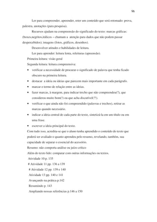 96

         Ler para compreender, apreender, reter um conteúdo que será retomado: prova,
palestra, anotações (para pesquisa).
         Recursos ajudam na compreensão do significado do texto: marcas gráficas:
(boxes,negritos,itálicos – chamam a atenção para dados que não podem passar
despercebidos); imagens (fotos, gráficos, desenhos).
         Desenvolver atitudes e habilidades de leitura.
         Ler para aprender: leitura lenta, releituras (apreensão).
   Primeira leitura: visão geral
   Segunda leitura: leitura compreensiva:
   •     verificar a necessidade de procurar o significado de palavra que tenha ficado
         obscuro na primeira leitura.
   •     destacar a ideia ou ideias que parecem mais importante em cada parágrafo.
   •     marcar o termo de relação entre as ideias.
   •     fazer marcas, à margem, para indicar trecho que não compreendeu(?), que
         considerou muito bom(!) ou que acha discutível(?!).
   •     verificar o que ainda não foi compreendido (palavras e trechos), retirar as
         marcas quando necessário.
   •     indicar a ideia central de cada parte do texto, sintetizá-la em um título ou em
         uma frase.
   •     escrever a ideia principal do texto.
   Com tudo isso, acredita-se que o aluno tenha aprendido o conteúdo do texto que
   poderá ser avaliado o quanto aprendeu pelo resumo, revelando, também, sua
   capacidade de separar o essencial do acessório.
   Resumo: não comporta análise ou juízo crítico
   Além do texto lido: comparar com outras informações ou textos.
    Atividade 10 p. 135
    # Atividade 11 pp. 136 a 139
       # Atividade 12 pp. 139 e 140
       Atividade 13 pp. 140 e 141
       Avançando na prática p.142
       Resumindo p. 143
       Ampliando nossas referências p.146 a 150
 