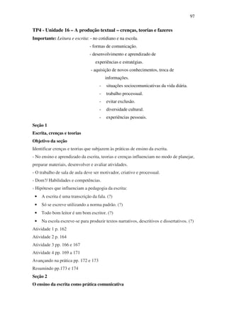 97


TP4 - Unidade 16 – A produção textual – crenças, teorias e fazeres
Importante: Leitura e escrita: - no cotidiano e na escola.
                                - formas de comunicação.
                                - desenvolvimento e aprendizado de
                                   experiências e estratégias.
                                - aquisição de novos conhecimentos, troca de
                                         informações.
                                     -   situações sociocomunicativas da vida diária.
                                     -   trabalho processual.
                                     -   evitar exclusão.
                                     -   diversidade cultural.
                                     -   experiências pessoais.
Seção 1
Escrita, crenças e teorias
Objetivo da seção
Identificar crenças e teorias que subjazem às práticas de ensino da escrita.
- No ensino e aprendizado da escrita, teorias e crenças influenciam no modo de planejar,
preparar materiais, desenvolver e avaliar atividades.
- O trabalho de sala de aula deve ser motivador, criativo e processual.
- Dom?/ Habilidades e competências.
- Hipóteses que influenciam a pedagogia da escrita:
 •   A escrita é uma transcrição da fala. (?)
 •   Só se escreve utilizando a norma padrão. (?)
 •   Todo bom leitor é um bom escritor. (?)
 •   Na escola escreve-se para produzir textos narrativos, descritivos e dissertativos. (?)
Atividade 1 p. 162
Atividade 2 p. 164
Atividade 3 pp. 166 e 167
Atividade 4 pp. 169 a 171
Avançando na prática pp. 172 e 173
Resumindo pp.173 e 174
Seção 2
O ensino da escrita como prática comunicativa
 