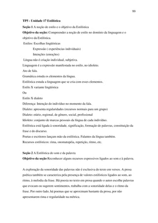 99

TP5 - Unidade 17 Estilística
Seção 1 A noção de estilo e o objetivo da Estilística
Objetivo da seção: Compreender a noção de estilo no domínio da linguagem e o
objetivo da Estilística.
Estilos: Escolhas lingüísticas
        Expressão ( experiências individuais)
        Intenções (emoções)
Língua não é criação individual, subjetiva.
Linguagem é a expressão manifestada no estilo, no idioleto.
Ato de fala.
Gramática estuda os elementos da língua.
Estilística estuda a linguagem que se cria com esses elementos.
Estilo X variante lingüística
Ou
Estilo X dialeto
Diferença: Intenção do indivíduo no momento da fala.
Dialeto: apresenta regularidades (recursos normais para um grupo)
Dialeto: etário, regional, de gênero, social, profissional
Idioleto: conjunto de marcas pessoais da língua de cada indivíduo.
Estilística está ligada à sonoridade, significação, formação de palavras, constituição da
frase e do discurso.
Poetas e escritores lançam mão da estilística. Falantes da língua também.
Recursos estilísticos: rima, onomatopéia, repetição, ritmo, etc.


Seção 2 A Estilística do som e da palavra
Objetivo da seção Reconhecer alguns recursos expressivos ligados ao som e à palavra.


A exploração da sonoridade das palavras não é exclusiva do texto em versos. A prosa
poética também se caracteriza pela presença de valores estilísticos ligados ao som, ao
ritmo, à melodia da frase. Há poesia no texto em prosa quando o autor escolhe palavras
que evocam ou sugerem sentimentos, trabalha com a sonoridade delas e o ritmo da
frase. Por outro lado, há poemas que se aproximam bastante da prosa, por não
apresentarem rima e regularidade na métrica.
 