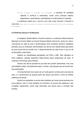12
• Com relação ao sistema de avaliação: o processo de avaliação
utilizado é contínuo e sistemático, tendo como principal objetivo
diagnosticar o aprendizado, possibilitando a continuidade do conteúdo.
A professora relata que o convívio com todo corpo docente e discente é
muito bom, mas com os alunos às vezes é dificultado pela falta de interesse
dos mesmos.
4.3 Perfil dos Alunos e Professores
A estagiária Giselle Martins Coutinho observou a professora Marta Santana
Machado do Ensino Médio na Escola Estadual Alberto Giovannini, tendo em vista a
convivência em sala de aula e familiarização como ambiente escolar.A estagiária
percebeu que os conteúdos administrados aos alunos são selecionados pelo plano
de aula anual,mas de acordo com o desenvolvimento de cada turma é que se dá
continuidade a esse plano.
Adotam as metodologias planejadas nos PCN e CBC. São utilizados os
livros didáticos, apostila específica desenvolvida pelos professores da área. O
conteúdo é dominado pelo professor.
Quanto aos alunos percebe-se que eles tem grande assiduidade, mas uma
pontualidade média, principalmente após o recreio, mas percebe que as turmas tem
boa participação.
O comportamento dos alunos de um modo geral é correto para uma sala de
aula, é o compromisso de grande parte dos alunos que levam a sério as tarefas
cotidianas da escola.
Quanto às avaliações os alunos são avaliados por duas provas parciais,uma
prova global e três ou mais trabalhos por bimestre. As provas são objetivas e são
corrigidas rapidamente, sendo logo devolvidas aos alunos para a correção das
erradas.
 