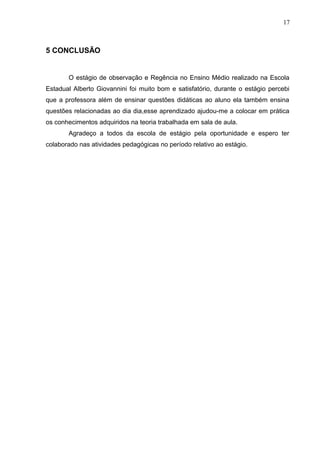 17
5 CONCLUSÃO
O estágio de observação e Regência no Ensino Médio realizado na Escola
Estadual Alberto Giovannini foi muito bom e satisfatório, durante o estágio percebi
que a professora além de ensinar questões didáticas ao aluno ela também ensina
questões relacionadas ao dia dia,esse aprendizado ajudou-me a colocar em prática
os conhecimentos adquiridos na teoria trabalhada em sala de aula.
Agradeço a todos da escola de estágio pela oportunidade e espero ter
colaborado nas atividades pedagógicas no período relativo ao estágio.
 