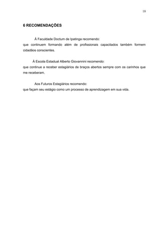 18
6 RECOMENDAÇÕES
À Faculdade Doctum de Ipatinga recomendo:
que continuem formando além de profissionais capacitados também formem
cidadãos conscientes.
À Escola Estadual Alberto Giovannini recomendo:
que continue a receber estagiários de braços abertos sempre com os carinhos que
me receberam.
Aos Futuros Estagiários recomendo:
que façam seu estágio como um processo de aprendizagem em sua vida.
 