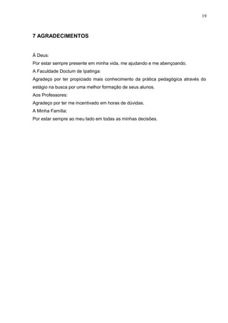19
7 AGRADECIMENTOS
À Deus:
Por estar sempre presente em minha vida, me ajudando e me abençoando.
A Faculdade Doctum de Ipatinga:
Agradeço por ter propiciado mais conhecimento da prática pedagógica através do
estágio na busca por uma melhor formação de seus alunos.
Aos Professores:
Agradeço por ter me incentivado em horas de dúvidas.
A Minha Família:
Por estar sempre ao meu lado em todas as minhas decisões.
 