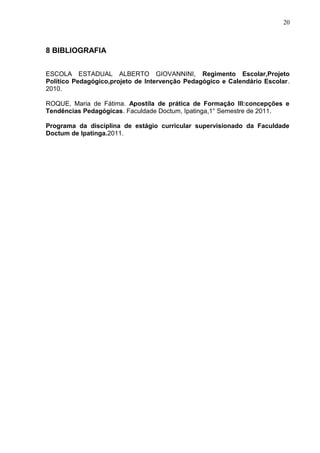 20
8 BIBLIOGRAFIA
ESCOLA ESTADUAL ALBERTO GIOVANNINI, Regimento Escolar,Projeto
Político Pedagógico,projeto de Intervenção Pedagógico e Calendário Escolar.
2010.
ROQUE, Maria de Fátima. Apostila de prática de Formação III:concepções e
Tendências Pedagógicas. Faculdade Doctum, Ipatinga,1° Semestre de 2011.
Programa da disciplina de estágio curricular supervisionado da Faculdade
Doctum de Ipatinga.2011.
 