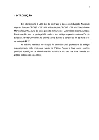 4
1 INTRODUÇÃO
Em atendimento à LDB (Lei de Diretrizes e Bases da Educação Nacional)
vigente, Parecer CP/CNE n°28/2001 e Resoluções CP/CNE n°01 e 02/2002 Giselle
Martins Coutinho, aluna do sexto período do Curso de Matemática (Licenciatura) da
Faculdade Doctum – Ipatinga,MG, realizou seu estágio supervisionado na Escola
Estadual Alberto Giovannini, no Ensino Médio durante o período de 11 de maio á 15
de junho de 2012.
O trabalho realizado no estágio foi orientado pela professora de estágio
supervisionado pela professora Maria de Fátima Roque e teve como objetivo
principal aperfeiçoar os conhecimentos adquiridos na sala de aula, através da
prática pedagógica no estágio.
 