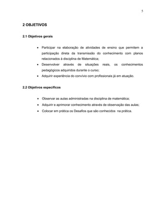 5
2 OBJETIVOS
2.1 Objetivos gerais
• Participar na elaboração de atividades de ensino que permitem a
participação direta da transmissão do conhecimento com planos
relacionados à disciplina de Matemática;
• Desenvolver através de situações reais, os conhecimentos
pedagógicos adquiridos durante o curso;
• Adquirir experiência do convívio com profissionais já em atuação.
2.2 Objetivos específicos
• Observar as aulas administradas na disciplina de matemática;
• Adquirir e aprimorar conhecimento através de observação das aulas;
• Colocar em prática os Desafios que são conhecidos na prática.
 